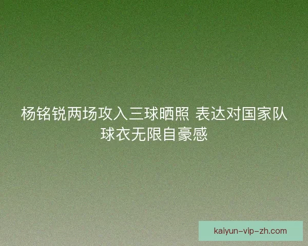 杨铭锐两场攻入三球晒照 表达对国家队球衣无限自豪感