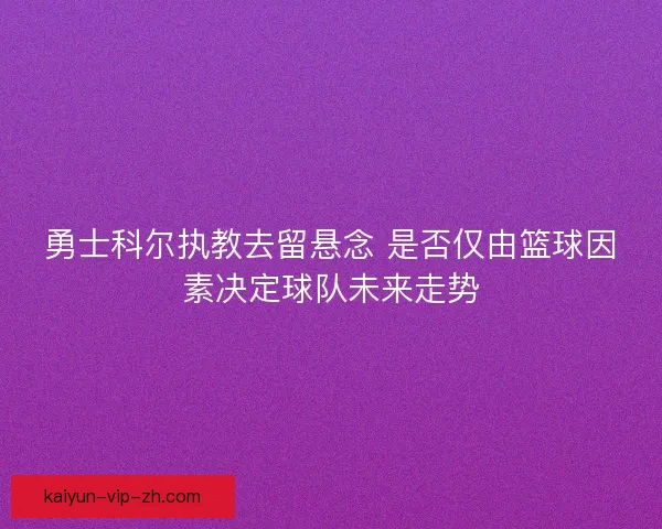 勇士科尔执教去留悬念 是否仅由篮球因素决定球队未来走势