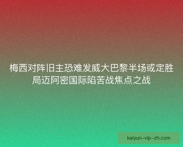 梅西对阵旧主恐难发威大巴黎半场或定胜局迈阿密国际陷苦战焦点之战