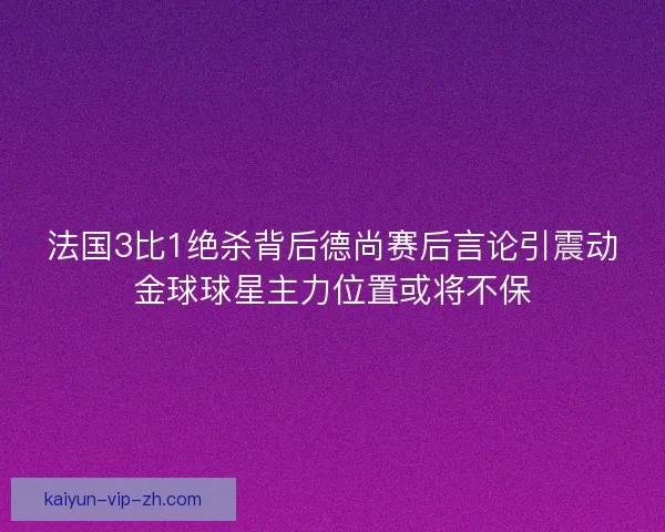 法国3比1绝杀背后德尚赛后言论引震动金球球星主力位置或将不保